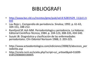 BIBLIOGRAFI
• http://www.bvs.sld.cu/revistas/gme/pub/vol.8.%281%29_11/p11.h
tml
• Lau Rojo L. Compendio de periodoncia. Sinaloa; 1992. p. 61-63,
104-151, 188-212.
• Ramfjord SP, Ash MM. Periodontología y periodoncia. La Habana:
Editorial Científico-Técnica; 1984. p. 104-123, 308-335, 434-540.
• Suzuki JB. Diagnóstico y clasificación de las enfermedades
periodontales. Clín Odontol Norteam 1988; 2: 203-225.
• http://www.actaodontologica.com/ediciones/2008/3/abscesos_per
iodonto.asp
• http://scielo.isciii.es/scielo.php?script=sci_arttext&pid=S1699-
65852008000100005
 