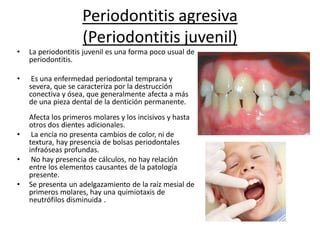 Periodontitis agresiva
(Periodontitis juvenil)
• La periodontitis juvenil es una forma poco usual de
periodontitis.
• Es una enfermedad periodontal temprana y
severa, que se caracteriza por la destrucción
conectiva y ósea, que generalmente afecta a más
de una pieza dental de la dentición permanente.
Afecta los primeros molares y los incisivos y hasta
otros dos dientes adicionales.
• La encía no presenta cambios de color, ni de
textura, hay presencia de bolsas periodontales
infraóseas profundas.
• No hay presencia de cálculos, no hay relación
entre los elementos causantes de la patología
presente.
• Se presenta un adelgazamiento de la raíz mesial de
primeros molares, hay una quimiotaxis de
neutrófilos disminuida .
 