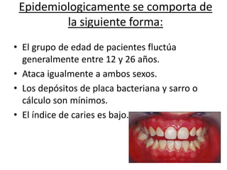 Epidemiologicamente se comporta de
la siguiente forma:
• El grupo de edad de pacientes fluctúa
generalmente entre 12 y 26 años.
• Ataca igualmente a ambos sexos.
• Los depósitos de placa bacteriana y sarro o
cálculo son mínimos.
• El índice de caries es bajo.
 