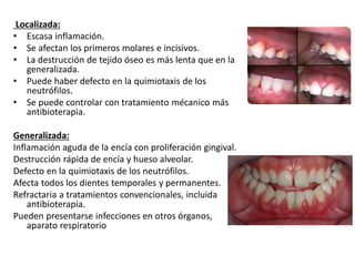 Localizada:
• Escasa inflamación.
• Se afectan los primeros molares e incisivos.
• La destrucción de tejido óseo es más lenta que en la
generalizada.
• Puede haber defecto en la quimiotaxis de los
neutrófilos.
• Se puede controlar con tratamiento mécanico más
antibioterapia.
Generalizada:
Inflamación aguda de la encía con proliferación gingival.
Destrucción rápida de encía y hueso alveolar.
Defecto en la quimiotaxis de los neutrófilos.
Afecta todos los dientes temporales y permanentes.
Refractaria a tratamientos convencionales, incluida
antibioterapia.
Pueden presentarse infecciones en otros órganos,
aparato respiratorio
 