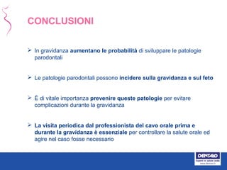 CONCLUSIONI
 In gravidanza aumentano le probabilità di sviluppare le patologie
parodontali
 Le patologie parodontali possono incidere sulla gravidanza e sul feto
 È di vitale importanza prevenire queste patologie per evitare
complicazioni durante la gravidanza
 La visita periodica dal professionista del cavo orale prima e
durante la gravidanza è essenziale per controllare la salute orale ed
agire nel caso fosse necessario
 