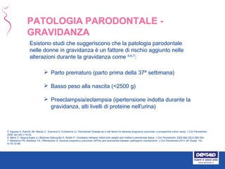 Esistono studi che suggeriscono che la patologia parodontale
nelle donne in gravidanza è un fattore di rischio aggiunto nelle
alterazioni durante la gravidanza come 5,6,7
:
 Parto prematuro (parto prima della 37ª settimana)
 Basso peso alla nascita (<2500 g)
 Preeclampsia/eclampsia (ipertensione indotta durante la
gravidanza, alti livelli di proteine nell'urina)
5. Agueda A, Ramón JM, Manau C, Guerrera A, Echeverría JJ. Periodontal Disease as a risk factor for adverse pregnancy outcomes: a prospective cohort study. J Clin Periodontol.
2008 Jan;35(1):16-22.
6. Marin C, Segura-Egea JJ, Martínez-Sahuquillo A, Bullón P. Correlaton between infant birth weight and mother’s periodontal status. J Clin Periodontol. 2005 Mar;32(3):299-304.
7. Madianos PN, Bobetsis YA, Offenbacher S. Adverse pregnancy outcomes (APOs) and periodontal disease: pathogenic mechanisms. J Clin Periodontol 2013; 40 (Suppl. 14):
S170–S180.
PATOLOGIA PARODONTALE -
GRAVIDANZA
 