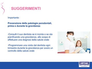 Importante:
Prevenzione delle patologie parodontali,
prima e durante la gravidanza
-Consulti il suo dentista se è incinta o se sta
pianificando una gravidanza, allo scopo di
effettuare una diagnosi della salute orale
-Programmare una visita dal dentista ogni
trimestre durante la gravidanza per avere un
controllo della salute orale
SUGGERIMENTI
 