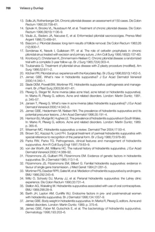13. Solla JA, Rothenberger DA. Chronic pilonidal disease: an assessment of 150 cases. Dis Colon
Rectum 1990;33:758–61.
14. Spivak H, Brooks VL, Nussbaum M, et al. Treatment of chronic pilonidal disease. Dis Colon
Rectum 1996;39(10):1136–9.
15. Vaula JL, Badaro JA, Nacusse E, et al. Enformedad pilonidal sacrococcigea. Prensa Med
Argent 1986;73:489–91.
16. Bascom J. Pilonidal disease: long-term results of follicle removal. Dis Colon Rectum 1983;26
(12):800–7.
17. Sondenaa K, Nesvik I, Gullaksen FP, et al. The role of cefoxitin prophylaxis in chronic
pilonidal sinus treated with excision and primary suture. J Am Coll Surg 1995;180(2):157–60.
18. Kronborg O, Christensen K, Zimmermann-Nielsen C. Chronic pilonidal disease: a randomized
trial with a complete 3-year follow-up. Br J Surg 1985;72(4):303–4.
19. Toubanakis G. Treatment of pilonidal sinus disease with Z-plasty procedure (modified). Am
Surg 1986;52:611–2.
20. Kitchen PR. Pilonidal sinus:experience withthe Karydakisflap.BrJ Surg1996;83(10):1452–5.
21. Jemec GBE. What’s new in hidradenitis suppurativa? J Eur Acad Dermatol Venereol
2000;14:340–1.
22. Slade DEM, Powell BW, Mortimer PS. Hidradenitis suppurativa: pathogenesis and manage-
ment. Br J Plast Surg 2003;56:451–61.
23. Plewig G, Steger M. Acne inversa (alias acne triad, acne tetrad or hidradenitis suppurativa).
In: Marks R, Plewig G, editors. Acne and related disorders. London: Martin Dunitz; 1991.
p. 345–57.
24. Jansen T, Plewig G. What’s new in acne inversa (alias hidradenitis suppurativa)? J Eur Acad
Dermatol Venereol 2000;14:342–3.
25. Jemec GBE, Heidenheim M, Nielsen NH. The prevalence of hidradenitis suppurativa and its
potential precursor lesions. J Am Acad Dermatol 1996;35:191–4.
26. HarrisonBJ, Mudge M,HughesLE. The prevalenceofhidradenitissuppurativa inSouth Wales.
In: Marks R, Plewig G, editors. Acne and related disorders. London: Martin Dunitz; 1989.
p. 365–6.
27. Wiseman MC. Hidradenitis suppurativa: a review. Dermatol Ther 2004;17:50–4.
28. Brown SC, Kazzazi N, Lord PH. Surgical treatment of perineal hidradenitis suppurativa with
special reference to recognition of the perianal form. Br J Surg 1986;73:978–80.
29. Parks RW, Parks TG. Pathogenesis, clinical features and management of hidradenitis
suppurativa. Ann R Coll Surg Engl 1997;79:83–9.
30. von der Worth JM, Williams HC. The natural history of hidradenitis suppurativa. J Eur Acad
Dermatol Venereol 2000;14:389–92.
31. Fitzsimmons JS, Guilbert PR, Fitzsimmons EM. Evidence of genetic factors in hidradenitis
suppurativa. Br J Dermatol 1985;113:1–8.
32. Fitzsimmons JS, Fitzsimmons EM, Bilbert G. Familial hidradenitis suppurativa: evidence in
favour of single gene transmission. J Med Genet 1984;21:281–5.
33. MortimerPS,DawberRPR,GalesM,etal.Mediationofhidradenitissuppurativabyandrogens.
BMJ 1986;292:245–8.
34. Wiltz O, Schoetz DJ, Murray JJ, et al. Perianal hidradenitis suppurativa: the Lahey clinic
experience. Dis Colon Rectum 1990;33:731–4.
35. Stellon AG, Wakeling M. Hidradenitis suppurativa associated with use of oral contraceptives.
BMJ 1989;298:28–9.
36. Barth JH, Layton AM, Cunliffe WJ. Endocrine factors in pre- and postmenstrual women
with hidradenitis suppurativa. Br J Dermatol 1996;134:1057–9.
37. Jemec GBE. Body weight in hidradenitis suppurativa. In: Marks R, Plewig G, editors. Acne and
related disorders. London: Martin Dunitz; 1989. p. 375–6.
38. Jemec GBE, Faber M, Gutschick E, et al. The bacteriology of hidradenitis suppurativa.
Dermatology 1996;193:203–6.
Velasco y Dunlap700
 