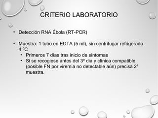 CRITERIO LABORATORIO 
• Detección RNA Ébola (RT-PCR) 
• Muestra: 1 tubo en EDTA (5 ml), sin centrifugar refrigerado 
4 ºC 
• Primeros 7 días tras inicio de síntomas 
• Si se recogiese antes del 3º dia y clínica compatible 
(posible FN por viremia no detectable aún) precisa 2ª 
muestra. 
 