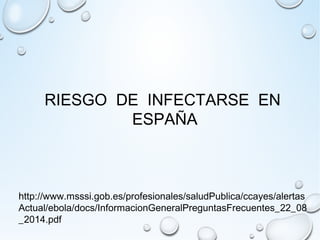 RIESGO DE INFECTARSE EN 
ESPAÑA 
http://www.msssi.gob.es/profesionales/saludPublica/ccayes/alertas 
Actual/ebola/docs/InformacionGeneralPreguntasFrecuentes_22_08 
_2014.pdf 
 