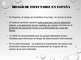 RIESGO DE INFECTARSE EN ESPAÑA 
• En España, el riesgo se considera muy bajo, no circula el virus 
• El sistema sanitario español está preparado para la detección 
precoz y la aplicación de las medidas de control incluidas en el 
protocolo de actuación frente a la enfermedad por virus del 
Ébola. 
• La OMS ha recomendado que los países afectados tomen 
medidas para minimizar el riesgo de diseminación internacional 
• En la Unión Europea, no autoriza la importación de carne ni de 
productos a base de carne procedentes de ninguno de los 
países de la zona afectada 
 
