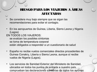 RIESGO PARA LOS VIAJEROS A ÁREAS 
AFECTADAS 
• Se considera muy bajo siempre que se sigan las 
recomendaciones para evitar el contagio. 
• En los aeropuertos de Guinea, Liberia, Sierra Leona y Nigeria 
(Lagos) 
EN TODOS LOS VIAJEROS: 
se evalúan los posibles síntomas 
se toma de temperatura corporal 
están obligados a responder a un cuestionario de salud 
• España no recibe vuelos comerciales directos procedentes de 
Guinea Conakry, Liberia o Sierra Leona, aunque sí recibe 
vuelos de Nigeria (Lagos). 
• Los servicios de Sanidad Exterior del Ministerio de Sanidad, 
ubicados en todos los puntos de entrada a nuestro país, 
comprueban las declaraciones sanitarias de todos los aviones 
y buques que procedan de los países afectados. 
 