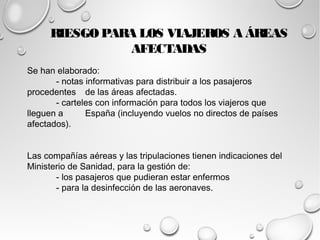 RIESGO PARA LOS VIAJEROS A ÁREAS 
Se han elaborado: 
AFECTADAS 
- notas informativas para distribuir a los pasajeros 
procedentes de las áreas afectadas. 
- carteles con información para todos los viajeros que 
lleguen a España (incluyendo vuelos no directos de países 
afectados). 
Las compañías aéreas y las tripulaciones tienen indicaciones del 
Ministerio de Sanidad, para la gestión de: 
- los pasajeros que pudieran estar enfermos 
- para la desinfección de las aeronaves. 
 