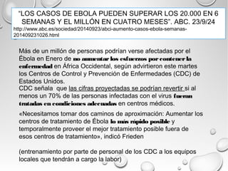 “LOS CASOS DE EBOLA PUEDEN SUPERAR LOS 20.000 EN 6 
SEMANAS Y EL MILLÓN EN CUATRO MESES”. ABC. 23/9/24 
http://www.abc.es/sociedad/20140923/abci-aumento-casos-ebola-semanas- 
201409231026.html 
Más de un millón de personas podrían verse afectadas por el 
Ébola en Enero de no aumentar los esfuerzos por contener la 
enfermedad en África Occidental, según advirtieron este martes 
los Centros de Control y Prevención de Enfermedades (CDC) de 
Estados Unidos. 
CDC señala que las cifras proyectadas se podrían revertir si al 
menos un 70% de las personas infectadas con el virus fueran 
tratadas en condiciones adecuadas en centros médicos. 
«Necesitamos tomar dos caminos de aproximación: Aumentar los 
centros de tratamiento de Ébola lo más rápido posible y 
temporalmente proveer el mejor tratamiento posible fuera de 
esos centros de tratamiento», indicó Frieden 
(entrenamiento por parte de personal de los CDC a los equipos 
locales que tendrán a cargo la labor) 
 