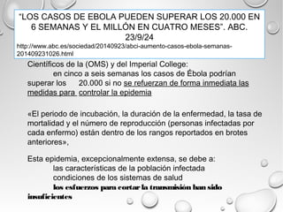 “LOS CASOS DE EBOLA PUEDEN SUPERAR LOS 20.000 EN 
6 SEMANAS Y EL MILLÓN EN CUATRO MESES”. ABC. 
23/9/24 
http://www.abc.es/sociedad/20140923/abci-aumento-casos-ebola-semanas- 
201409231026.html 
Científicos de la (OMS) y del Imperial College: 
en cinco a seis semanas los casos de Ébola podrían 
superar los 20.000 si no se refuerzan de forma inmediata las 
medidas para controlar la epidemia 
«El periodo de incubación, la duración de la enfermedad, la tasa de 
mortalidad y el número de reproducción (personas infectadas por 
cada enfermo) están dentro de los rangos reportados en brotes 
anteriores», 
Esta epidemia, excepcionalmente extensa, se debe a: 
las características de la población infectada 
condiciones de los sistemas de salud 
los esfuerzos para cortar la transmisión han sido 
insuficientes 
 