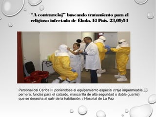 “A contrarreloj” buscando tratamiento para el 
religioso infectado de Ébola. El Pais. 23/09/14 
Personal del Carlos III poniéndose el equipamiento especial (traje impermeable, 
pernera, fundas para el calzado, mascarilla de alta seguridad o doble guante) 
que se desecha al salir de la habitación. / Hospital de La Paz 
 