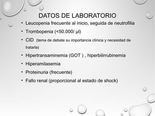 DATOS DE LABORATORIO 
• Leucopenia frecuente al inicio, seguida de neutrofilia 
• Trombopenia (<50.000/ μl) 
• CID (tema de debate su importancia clínica y necesidad de 
tratarla) 
• Hipertransaminemia (GOT ) , hiperbilirrubinemia 
• Hiperamilasemia 
• Proteinuria (frecuente) 
• Fallo renal (proporcional al estado de shock) 
 