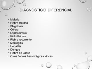 DIAGNÓSTICO DIFERENCIAL 
• Malaria 
• Fiebre tifoidea 
• Shigelosis 
• Cólera 
• Leptospirosis 
• Rickettsiosis 
• Fiebre recurrente 
• Meningitis 
• Hepatitis 
• Dengue 
• Fiebre de Lassa 
• Otras fiebres hemorrágicas víricas 
 