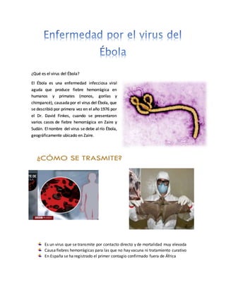 ¿Qué es el virus del Ébola?
El Ébola es una enfermedad infecciosa viral
aguda que produce fiebre hemorrágica en
humanos y primates (monos, gorilas y
chimpancé), causada por el virus del Ébola, que
se describió por primera vez en el año 1976 por
el Dr. David Finkes, cuando se presentaron
varios casos de fiebre hemorrágica en Zaire y
Sudán. El nombre del virus se debe al río Ébola,
geográficamente ubicado en Zaire.
Es un virus que se transmite por contacto directo y de mortalidad muy elevada
Causa fiebres hemorrágicas para las que no hay vacuna ni tratamiento curativo
En España se ha registrado el primer contagio confirmado fuera de África
 