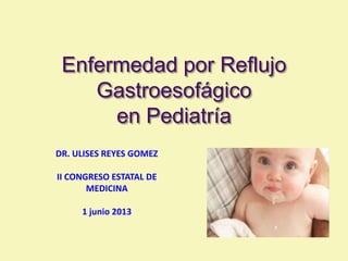 Enfermedad por Reflujo
Gastroesofágico
en Pediatría
DR. ULISES REYES GOMEZ
II CONGRESO ESTATAL DE
MEDICINA
1 junio 2013
 
