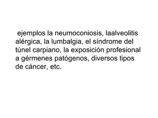 ejemplos la neumoconiosis, laalveolitis alérgica, la lumbalgia, el síndrome del túnel carpiano, la exposición profesional a gérmenes patógenos, diversos tipos de cáncer, etc. 