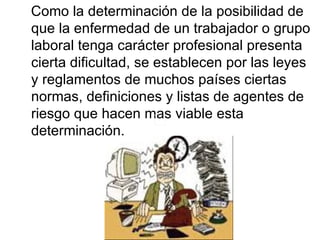 Como la determinación de la posibilidad de que la enfermedad de un trabajador o grupo laboral tenga carácter profesional presenta cierta dificultad, se establecen por las leyes y reglamentos de muchos países ciertas normas, definiciones y listas de agentes de riesgo que hacen mas viable esta determinación.  