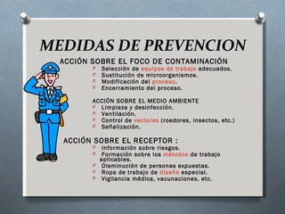 MEDIDAS DE PREVENCION
  ACCIÓN SOBRE EL FOCO DE CONTAMINACIÓN
         O    Selección de equipos de trabajo adecuados.
         O    Sustitución de microorganismos.
         O    Modificación del proceso.
         O    Encerramiento del proceso.

         ACCIÓN SOBRE EL MEDIO AMBIENTE
         O  Limpieza y desinfección.
         O  Ventilación.
         O  Control de vectores (roedores, insectos, etc.)
         O  Señalización.


  ACCIÓN SOBRE EL RECEPTOR :
         O  Información sobre riesgos.
         O  Formación sobre los métodos de trabajo
           aplicables.
         O  Disminución de personas expuestas.
         O  Ropa de trabajo de diseño especial.
         O  Vigilancia médica, vacunaciones, etc.
 