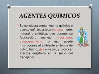 AGENTES QUIMICOS
O Se considera contaminante químico o
 agente químico a toda materia inerte,
 natural o sintética, que durante su
 fabricación,   manejo,    transporte,
 almacenamiento o uso puede
 incorporarse al ambiente en forma de
 polvo, humo, gas o vapor, y provocar
 efectos negativos en la salud del
 trabajador.
 