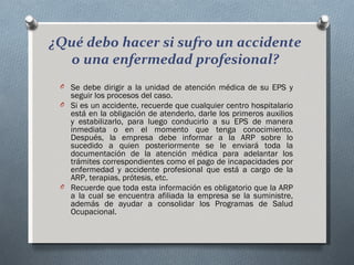 ¿Qué debo hacer si sufro un accidente
  o una enfermedad profesional?
 O Se debe dirigir a la unidad de atención médica de su EPS y
   seguir los procesos del caso.
 O Si es un accidente, recuerde que cualquier centro hospitalario
   está en la obligación de atenderlo, darle los primeros auxilios
   y estabilizarlo, para luego conducirlo a su EPS de manera
   inmediata o en el momento que tenga conocimiento.
   Después, la empresa debe informar a la ARP sobre lo
   sucedido a quien posteriormente se le enviará toda la
   documentación de la atención médica para adelantar los
   trámites correspondientes como el pago de incapacidades por
   enfermedad y accidente profesional que está a cargo de la
   ARP, terapias, prótesis, etc.
 O Recuerde que toda esta información es obligatorio que la ARP
   a la cual se encuentra afiliada la empresa se la suministre,
   además de ayudar a consolidar los Programas de Salud
   Ocupacional.
 