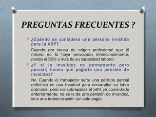 PREGUNTAS FRECUENTES ?
 O ¿Cuándo se considera una persona inválida
   para la ARP?
   Cuando por causa de origen profesional que él
   mismo no lo haya provocado intencionalmente,
   pierda el 50% o mas de su capacidad laboral.
 O ¿Y si la invalidez es permanente pero
   parcial, tienen que pagarle una pensión de
   invalidez?
   No. Cuando el trabajador sufre una pérdida parcial
   definitiva en una facultad para desarrollar su labor
   ordinaria, pero sin sobrepasar el 50% ya comentado
   anteriormente, no se le da una pensión de invalidez,
   sino una indemnización (un solo pago).
 