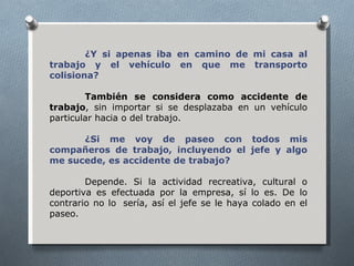 ¿Y si apenas iba en camino de mi casa al
trabajo y el vehículo en que me transporto
colisiona?

        También se considera como accidente de
trabajo, sin importar si se desplazaba en un vehículo
particular hacia o del trabajo.

      ¿Si me voy de paseo con todos mis
compañeros de trabajo, incluyendo el jefe y algo
me sucede, es accidente de trabajo?

        Depende. Si la actividad recreativa, cultural o
deportiva es efectuada por la empresa, sí lo es. De lo
contrario no lo sería, así el jefe se le haya colado en el
paseo.
 