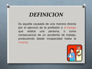 DEFINICION
Es aquella causada de una manera directa
por el ejercicio de la profesión o el trabajo
que realice una persona, o como
consecuencia de un accidente de trabajo,
produciendo desde incapacidad hasta la
muerte.
 