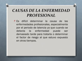 CAUSAS DE LA ENFERMEDAD
     PROFESIONAL
O Es  difícil determinar la causa de las
 enfermedades profesionales, especialmente
 por el periodo de latencia ya que cuando se
 detecta la enfermedad puede ser
 demasiado tarde para tratarla o determinar
 el factor de riesgo al que estuvo expuesto
 en otros tiempos.
 