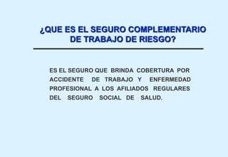 ES EL SEGURO QUE BRINDA COBERTURA POR
ACCIDENTE DE TRABAJO Y ENFERMEDAD
PROFESIONAL A LOS AFILIADOS REGULARES
DEL SEGURO SOCIAL DE SALUD.
¿QUE ES EL SEGURO COMPLEMENTARIO
DE TRABAJO DE RIESGO?
 