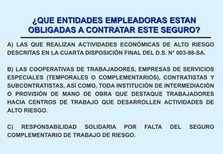 A) LAS QUE REALIZAN ACTIVIDADES ECONÓMICAS DE ALTO RIESGO
DESCRITAS EN LA CUARTA DISPOSICIÓN FINAL DEL D.S. N° 003-98-SA.
B) LAS COOPERATIVAS DE TRABAJADORES, EMPRESAS DE SERVICIOS
ESPECIALES (TEMPORALES O COMPLEMENTARIOS), CONTRATISTAS Y
SUBCONTRATISTAS, ASÍ COMO, TODA INSTITUCIÓN DE INTERMEDIACIÓN
O PROVISIÓN DE MANO DE OBRA QUE DESTAQUE TRABAJADORES
HACIA CENTROS DE TRABAJO QUE DESARROLLEN ACTIVIDADES DE
ALTO RIESGO.
C) RESPONSABILIDAD SOLIDARIA POR FALTA DEL SEGURO
COMPLEMENTARIO DE TRABAJO DE RIESGO.
¿QUE ENTIDADES EMPLEADORAS ESTAN
OBLIGADAS A CONTRATAR ESTE SEGURO?
 