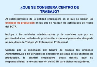 Al establecimiento de la entidad empleadora en el que se ubican las
unidades de producción en las que se realizan las actividades de riesgo
del SCTR.
Incluye a las unidades administrativas y de servicios que por su
proximidad a las unidades de producción, expone al personal al riesgo de
un Accidente de Trabajo y/o Enfermedad Profesional.
Cuando por la dimensión del Centro de Trabajo las unidades
Administrativas o de Servicios se encuentren alejadas de las unidades de
producción, la entidad empleadora podrá decidir, bajo su
responsabilidad, la no contratación del SCTR para dichos trabajadores.
¿QUE SE CONSIDERA CENTRO DE
TRABAJO?
 