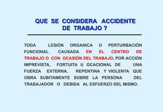 TODA LESIÓN ORGANICA O PERTURBACIÓN
FUNCIONAL CAUSADA EN EL CENTRO DE
TRABAJO O CON OCASIÓN DEL TRABAJO, POR ACCIÓN
IMPREVISTA, FORTUITA U OCACIONAL DE UNA
FUERZA EXTERNA, REPENTINA Y VIOLENTA QUE
OBRA SUBITAMENTE SOBRE LA PERSONA DEL
TRABAJADOR O DEBIDA AL ESFUERZO DEL MISMO.
QUE SE CONSIDERA ACCIDENTE
DE TRABAJO ?
 
