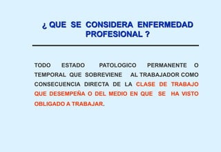 TODO ESTADO PATOLOGICO PERMANENTE O
TEMPORAL QUE SOBREVIENE AL TRABAJADOR COMO
CONSECUENCIA DIRECTA DE LA CLASE DE TRABAJO
QUE DESEMPEÑA O DEL MEDIO EN QUE SE HA VISTO
OBLIGADO A TRABAJAR.
¿ QUE SE CONSIDERA ENFERMEDAD
PROFESIONAL ?
 