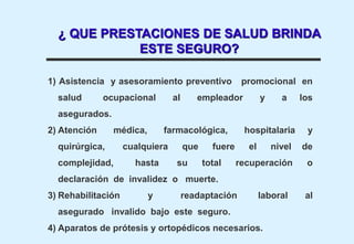 1) Asistencia y asesoramiento preventivo promocional en
salud ocupacional al empleador y a los
asegurados.
2) Atención médica, farmacológica, hospitalaria y
quirúrgica, cualquiera que fuere el nivel de
complejidad, hasta su total recuperación o
declaración de invalidez o muerte.
3) Rehabilitación y readaptación laboral al
asegurado invalido bajo este seguro.
4) Aparatos de prótesis y ortopédicos necesarios.
¿ QUE PRESTACIONES DE SALUD BRINDA
ESTE SEGURO?
 