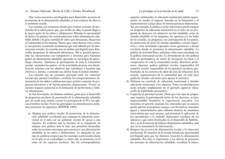 soportes ambientales, la educación nutricional aislada segura-
mente no tendrá el impacto buscado en la formación y el
mantenimiento a largo plazo de buenas prácticas alimentarias.
Así, por ejemplo, la política escolar alimentaria puede integrar
un programa de educación nutricional en el aula con un pro-
grama de desayuno y/o almuerzo escolar saludable, venta de
comida saludable en las máquinas, los quioscos y/o los bufés
de las escuelas, un programa, con participación de los padres,
de promoción de envío de viandas saludables, eventos depor-
tivos y otras actividades especiales como quermeses o fiestas
escolares donde se promueva la alimentación saludable. La
política de actividad física, asimismo, debe estar articulada con
la política nutricional escolar. La formulación de esta política
debe ser participativa, de modo de incorporar las ideas y el
compromiso de toda la comunidad escolar: directivos, profe-
sores, alumnos, padres, gabinete escolar, responsables del
comedor escolar, responsables de los quioscos escolares, pro-
fesionales de los servicios de salud del área de referencia de la
escuela, organizaciones de la comunidad que, en cada caso,
pudieran resultar relevantes para apoyar la iniciativa.
b) Elaborar un currículo de educación nutricional y brindar
educación nutricional a los alumnos. Estas recomendaciones
serán tratadas ampliamente en el apartado siguiente (desa-
rrollo de habilidades personales).
c) Capacitar al personal escolar. Dado que este tipo de progra-
mas requiere la participación activa de los docentes, se hace
imprescindible brindarles la capacitación necesaria. Los
docentes, en general, manejan los contenidos que su materia
puede aportar al programa aunque, con frecuencia, necesitan
apoyo y entrenamiento para elaborar técnicas de enseñanza
innovadoras que sean amenas, que permitan la aplicación de
los aprendizajes a la realidad alimentaria cotidiana de los
alumnos y que estén focalizadas en el desarrollo de habilida-
des y en la formación de hábitos alimentarios saludables, más
que en la transmisión de información.
d) Integrar los servicios de alimentación escolar y la educación
nutricional. El comedor de la escuela brinda una oportunidad
privilegiada para que los alumnos vivencien la alimentación
saludable. Por ello, es importante, a los efectos de potenciar
los mensajes de alimentación saludable, coordinar la educa-
217
La psicología en la promoción de la salud
Hay varios escenarios privilegiados para desarrollar acciones de
promoción de la alimentación saludable; el más evidente de ellos es
el ambiente escolar.
Las escuelas son escenarios ideales para realizar acciones de pro-
moción de la salud puesto que, por medio de ellas, se puede llegar a
la mayor parte de los niños y adolescentes. Brindan la oportunidad
de llevar a la práctica las recomendaciones sobre alimentación salu-
dable debido a la gran cantidad de niños que desayunan, almuerzan
y/o meriendan en las mismas. Puesto que, como hemos visto, comer
es una práctica construida socialmente que está influida por las inte-
racciones sociales, las escuelas son un ámbito privilegiado para desa-
rrollar programas de educación alimentaria. Allí se pueden aprove-
char las interacciones con compañeros y docentes para fomentar
pautas de alimentación saludable, apoyadas en estrategias de apren-
dizaje colectivo. Asimismo, la participación de toda la comunidad
escolar –incluidos los padres– en las actividades permite una identi-
ficación colectiva con los objetivos que contribuye a hacerlas más
efectivas e, incluso, a extender sus efectos hasta el ámbito familiar.
Las escuelas son un escenario principal entre los contextos
sociales que pueden contribuir a modelar los comportamientos ali-
mentarios de los niños y adolescentes (por acción u omisión de pro-
gramas educativos y de buenas prácticas alimentarias). Tienen un
enorme impacto potencial en la formación de preferencias y hábi-
tos alimentarios.
Se han formulado, en distintos ámbitos, guías para el desarrollo
de programas escolares de promoción de la alimentación saludable
que, de modo muy similar, toman los principios de la PS y los apli-
can al ámbito escolar. Entre las principales recomendaciones, pode-
mos enumerar las siguientes (MMWR, 1996):
a) Adoptar una política escolar de promoción de la alimenta-
ción saludable coordinada que conjugue la educación nutri-
cional en el aula con un ambiente escolar de apoyo a este
objetivo. Es evidente que la decisión de la institución de
adoptar esta política será la base que permitirá desarrollar
todas las acciones necesarias para promover una alimentación
saludable en los niños y adolescentes. La adopción de este
tipo de políticas asegura que los mensajes nutricionales dados
en el aula no se contradigan o, mejor aún, se potencien en el
resto de los espacios escolares. Sin los correspondientes
Enrique Saforcada, Martín de Lellis y Schelica Mozobancyk
216
 