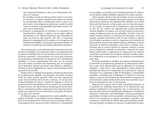 de esta política se encuadra en los principios generales de elabora-
ción de políticas públicas saludables, expuestos en el punto anterior.
Otro escenario donde se han desarrollado acciones de promo-
ción de la alimentación saludable que pueden impactar en la buena
alimentación infantil son los supermercados. Debido a que la dieta
diaria está determinada, en buena parte, por los alimentos presen-
tes en el hogar, el momento de su adquisición es apto para influir
en ella. En este sentido, los supermercados pueden desarrollar
acciones dirigidas a los padres, con el fin de orientar la selección y
compra de alimentos hacia los más saludables. A tal fin, se han uti-
lizado y pueden utilizarse un sinnúmero de estrategias, como, por
ejemplo, campañas informativas sobre el valor nutritivo y calórico
de los distintos productos y sobre la importancia del desarrollo de
buenos hábitos nutricionales desde la infancia; exhibición, en forma
destacada, de alimentos saludables, como frutas y verduras; aseso-
ramiento para la correcta lectura de etiquetas; consejos y recetas
para la preparación saludable de alimentos; colocación de stands,
medios audiovisuales y organización de exposiciones con distintos
contenidos de promoción de la nutrición infantil y familiar saluda-
ble; señalización en las góndolas de los alimentos recomendados,
entre otras.
El ámbito municipal es, también, un escenario privilegiado para
el desarrollo de programas de promoción de alimentación saluda-
ble, ya que ofrece oportunidades para la aplicación de estrategias
integrales a escala local y, muy especialmente, porque permite la
participación directa de la comunidad en los procesos de toma de
decisiones. En la Argentina, la Red de Municipios y Comunidades
Saludables, coordinada por el Ministerio de Salud de la Nación,
agrupa a centenas de municipios que llevan adelante programas de
promoción de la salud, muchos de los cuales están orientados a pro-
mover la alimentación sana y el movimiento.
Respecto de los aportes que le caben al psicólogo sanitarista en
el desarrollo de ambientes promotores de la alimentación sana
podemos clasificarlos en los siguientes ejes: a) intervención, a lo
largo de todo el proceso de planificación (diagnóstico, formulación,
ejecución y evaluación), con metodologías y técnicas participativas
que faciliten el trabajo con la comunidad o institución para el desa-
rrollo de los programas; b) aportes psicológicos específicos que
contribuyen al desarrollo de hábitos alimentarios infantiles saluda-
bles (por ejemplo, estrategias de crianza); c) modificación de aspec-
219
La psicología en la promoción de la salud
ción nutricional brindada en clase con la alimentación ofre-
cida en el comedor.
En el ámbito escolar, los alumnos deben contar con el tiem-
po necesario y el espacio apropiado para ingerir sus comidas
en una atmósfera física y socialmente amena. Comer es un
acto social y las investigaciones señalan que, cuando los niños
comen en un clima social agradable, desarrollan mejores vín-
culos con la alimentación.
e) Promover la participación de la familia y la comunidad. Los
conocimientos, actitudes y prácticas de los padres influyen
directamente en los hábitos alimentarios que desarrollan los
niños, tal como ha sido expuesto. Por ello, es importante
fomentar la participación de los padres en los programas de
alimentación saludable, a fin de que la educación recibida en la
escuela sea sostenida por las prácticas alimentarias familiares.
Otra iniciativa que se está utilizando para la promoción de la ali-
mentación saludable en el ambiente escolar es la implementación
de quioscos saludables. Esto se está llevando a cabo en muchas ins-
tituciones nacionales e internacionales, sea como parte integrante
de un programa comprehensivo de promoción de la alimentación
saludable o en forma independiente. Está claro que en el primer
caso cabe esperar resultados más importantes que en el segundo.
En la Argentina, distintas provincias como Misiones, Mendoza y
Córdoba ya tienen legislación que regula el funcionamiento de los
quioscos en las escuelas.
Muchas veces se integran los programas escolares de promoción
de la alimentación saludable con programas de huertas escolares
donde los niños pueden aprender, sobre una base experiencial,
acerca de los beneficios de las frutas y verduras, a la vez que desa-
rrollan habilidades de cultivo y cuidado de vegetales, y valores de
preservación del medioambiente. En los casos de las comunidades
de bajos recursos, este tipo de huertas (al igual que las huertas fami-
liares y comunitarias) pueden constituirse en una importante herra-
mienta para mejorar el acceso alimentario a este grupo de alimen-
tos de gran valor nutritivo.
En distintos países, la implantación de escuelas saludables es una
política de Estado, lo que implica acciones legislativas y adminis-
trativas de formalización de la iniciativa para su inclusión oficial en
los programas de los sectores de salud y educación. La formulación
Enrique Saforcada, Martín de Lellis y Schelica Mozobancyk
218
 