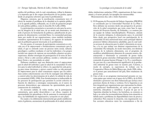 dades, instituciones sanitarias, ONG, organizaciones de base comu-
nitaria y el sector privado, los ejemplos son innumerables.
Mencionaremos dos, solo a título ilustrativo:
1) El Programa de Prevención del Infarto Argentina (PROPIA)
es coordinado por la Universidad Nacional de La Plata y
lleva adelante sus acciones desde una perspectiva de promo-
ción de la salud comunitaria que toma como base la expe-
riencia del Proyecto Karelia, de Finlandia, y se sostiene por
un equipo de trabajo interdisciplinario. Promueve, además
de la cesación tabáquica, la alimentación sana y la actividad
física desde una perspectiva local con participación de la
comunidad. El área nutricional tiene como principal objetivo
promover hábitos alimentarios saludables, para lo cual reali-
za acciones de educación para la salud y alimentaria en escue-
las, a la vez que trabaja con distintas organizaciones de la
comunidad. Ha trabajado, de modo innovador, con distintos
sectores de la industria alimentaria, con el propósito de
modificar saludablemente alimentos de consumo masivo, dis-
minuyendo o eliminando su contenido de grasas malas
(colesterol, grasas saturadas e hidrogenadas) y aumentando el
contenido de grasas buenas (Omega 3, 6 y 9), y contribuyen-
do, por esta vía, a una disminución significativa de la produc-
ción industrial de grasas trans en nuestro país. Citemos, a
modo de ejemplo, su experiencia de trabajo con la
Cooperativa Obrera de Bahía Blanca que, desde 2006, elabo-
ra el primer pan anticolesterol del país, libre totalmente de
grasas trans.
2) Cinco al día es un programa internacional presente en cua-
renta países que cuenta con el apoyo de la OMS y de la FAO,
destinado a promover una dieta balanceada que incluya cinco
porciones diarias de frutas y verduras. En la Argentina es un
foro integrado por organizaciones que representan los distin-
tos quehaceres frutihortícolas, así como por expertos en
nutrición, educadores y científicos. A pesar de que en la
Argentina abundan las frutas y las hortalizas, su consumo es
bajo y no cubre las recomendaciones diarias (esta situación es
debida tanto a problemas de disponibilidad como de precio y
culturales). Para mejorar la situación, esta organización rea-
liza acciones educativas entre los consumidores a fin de
223
La psicología en la promoción de la salud
médica del problema, todo lo cual, entendemos, refleja la dinámica
y la impronta que le dio origen (movilización de los gordos, apoyo
desde un programa televisivo que trata la problemática).
Digamos, entonces, que la movilización comunitaria tuvo el
efecto de instalar el problema de la obesidad en la opinión pública
y en la agenda política, reflejando, así, el ciclo de gestación propio
de toda política pública, como lo describe De Lellis (2006).
La participación comunitaria es necesaria no solo para las accio-
nes de abogacía de la salud sino, de un modo más sistemático, en
todo el proceso de formulación de políticas y planificación de pro-
gramas de alimentación y actividad física. La comunidad participa,
tanto por medio de sus organizaciones, como también mediante
miembros representativos de la misma y de espacios de inclusión
para la población general interesada en la problemática.
En este punto, el concepto de participación comunitaria se arti-
cula con el de empowerment o fortalecimiento comunitario para la
salud, el que se entiende como un proceso tanto social, cultural,
psicológico o político mediante el cual los individuos y los grupos
sociales son capaces de expresar sus necesidades, plantear sus preo-
cupaciones, diseñar estrategias de participación en la toma de deci-
siones y llevar a cabo acciones políticas, sociales y culturales para
hacer frente a sus necesidades en salud.
Debemos establecer aquí una distinción entre el empowerment
para la salud del individuo y para la salud de la comunidad. El rela-
tivo para la salud individual se refiere a la capacidad de cada perso-
na para tomar decisiones y ejercer control sobre su vida personal.
El empowerment para la salud comunitaria supone que los indivi-
duos actúen colectivamente con el fin de conseguir más influencia
y control sobre los determinantes de la salud y la calidad de vida de
su comunidad (OMS, 1998). Este fortalecimiento es indisociable de
los procesos de participación que permiten la acción colectiva en
función de objetivos y estrategias consensuadas, en el marco de
procesos democráticos que aumentan las oportunidades para la
construcción de ciudadanía.
Es necesario señalar, de todos modos, que la participación
comunitaria, para poder desarrollarse y ser eficaz, requiere de
oportunidades de aprendizaje a fin de aumentar la conciencia polí-
tica y las habilidades de organización y actuación en este plano.
En cuanto a la colaboración intersectorial que puede establecerse
entre el gobierno, asociaciones de profesionales de la salud, universi-
Enrique Saforcada, Martín de Lellis y Schelica Mozobancyk
222
 
