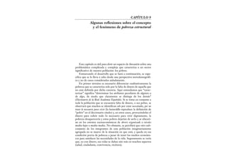 CAPÍTULO 9
Algunas reflexiones sobre el concepto
y el fenómeno de pobreza estructural
Este capítulo es útil para abrir un espacio de discusión sobre una
problemática complicada y compleja que caracteriza a un sector
significativo de nuestra población: los pobres.
Enmarcando el desarrollo que se hará a continuación, se espe-
cifica que se lo lleva a cabo desde una perspectiva sociodemográfi-
ca y no de casos considerados aisladamente.
En primer término es necesario diferenciar cualitativamente la
pobreza que se caracteriza solo por la falta de dinero de aquella que
no está definida por dicha carencia. Aquí entendemos que “carac-
terizar” significa “determinar los atributos peculiares de alguien o
de algo, de modo que claramente se distinga de los demás”
(Diccionario de la Real Academia Española). Si se toma en conjunto a
toda la población que se encuentra falta de dinero, o sea pobre, se
observará que muchos se identifican solo por estar necesitados, por no
tener lo necesario para vivir (la bastardilla reproduce la definición de
“pobre” en el diccionario citado) y, en estos casos, proveyéndoles el
dinero para cubrir todo lo necesario para vivir dignamente, la
pobreza desaparecería y estos pobres dejarían de serlo y se ubicarí-
an en los estratos socioeconómicos de obrero organizado o niveles
medios bajos o medios medios. No obstante, se percibirá que otro sub-
conjunto de los integrantes de esta población imaginariamente
agrupada no se mueve de la situación en que está, y queda en esa
condición previa de pobreza a pesar de tener los medios económi-
cos para satisfacer las necesidades de la vida. Seguramente se vería
que, ya con dinero, sus vidas se dañan aún más en muchos aspectos
(salud, ciudadanía, convivencia, etcétera).
 