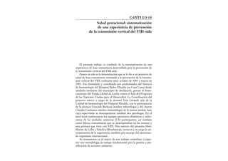 El presente trabajo es resultado de la sistematización de una
experiencia de base comunitaria desarrollada para la prevención de
la transmisión vertical del VIH-sida.
Futuro sin sida es la denominación que se le dio a un proyecto de
salud de base comunitaria orientado a la prevención de la transmi-
sión vertical del VIH, realizado entre octubre de 2003 y marzo de
2005. Fue formulado y coordinado por profesionales del Servicio
de Inmunología del Hospital Pedro Elizalde (ex Casa Cuna) desde
unidades sanitarias del municipio de Avellaneda, gracias al finan-
ciamiento del Fondo Global de Lucha contra el Sida del Programa
de las Naciones Unidas para el Desarrollo). La Coordinación del
proyecto estuvo a cargo de la doctora Vera Giraudi, jefa de la
Unidad de Inmunología del Hospital Elizalde, con la participación
de la doctora Graciela Barboni (médica infectóloga) y del doctor
Claudio Cantisano (médico inmunólogo) de la misma unidad, bajo
cuya supervisión se desempeñaron también dos psicólogas. En el
nivel local conformaron los equipos ejecutores obstétricas y enfer-
meras de las unidades sanitarias (US) participantes, así también
como líderes comunitarias que se desempeñaban en las mismas y
una persona que vivía con VIH. Dos autores del presente libro,
Martín de Lellis y Schelica Mozobancyk, tuvieron a su cargo la sis-
tematización de la experiencia, también por encargo del menciona-
do organismo internacional.
Su tratamiento en el marco de este trabajo contribuye a expo-
ner una metodología de trabajo fundamental para la gestión y pla-
nificación de acciones sanitarias.
CAPÍTULO 10
Salud gestacional: sistematización
de una experiencia de prevención
de la transmisión vertical del VIH-sida
 