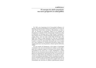 En 1965, con el patrocinio de la Universidad de Boston y el
Instituto Nacional de Salud Mental, intermediado por el Centro de
Salud Mental South Shore de Quince, Massachusetts, se llevó a
cabo un encuentro de psicólogos clínicos en la localidad de
Swampscott, en Estados Unidos, denominado “Conferencia sobre
la Educación de Psicólogos para la Salud Mental Comunitaria”.
Esta reunión convocó a cuarenta destacados profesionales de la psi-
cología clínica, entre los cuales estaban Bob Newbrough y Jim
Kelly. Este último ya había planteado en 1960 que la psicología
debía situar su trabajo en la comunidad y dirigir sus esfuerzos hacia
la salud y no hacia la enfermedad, destacando que es en el campo
de lo sano, trabajando en orientaciones preventivas, donde la psi-
cología puede hacer sus más genuinos y mejores aportes (Saforcada,
1999a).
En esta reunión de Swampscott se dio origen a la psicología
comunitaria como una nueva propuesta de trabajo, la cual surgió a
partir de la evaluación negativa en términos de la relación esfuer-
zo/resultado de las tareas que se venían desplegando en Salud
Mental con las orientaciones promovidas por lo que se ha dado en
llamar la Ley Kennedy de salud mental de 1963 y la creación de los
Centros de salud mental como dispositivo de avanzada en la aten-
ción de los problemas psicológicos. Desde esta perspectiva, plante-
aron la necesidad de que la psicología asistencial desenvolviera sus
prácticas con la orientación más preventiva posible dentro de las
comunidades (sin encerrarse en edificios específicamente destina-
CAPÍTULO 2
El concepto de salud comunitaria:
una nueva perspectiva en salud pública
 