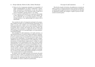 Devolverles el poder de decisión a las poblaciones en materia de
salud es aportar a la democratización real de nuestras sociedades y
es también aportar significativamente a la finalización de toda clase
de dependencia política que sojuzgue e impida el proceso de libe-
ración de nuestros países.
57
El concepto de salud comunitaria
• Dentro de él, el componente principal es la comunidad y el
equipo multidisciplinario de salud es colaborador o partici-
pante, entendiendo la participación, en este caso, como la
acción de tomar parte en las decisiones sobre la salud de la
cual la comunidad se apropia porque es “su” salud;
• En él se gestiona salud positiva no se gestiona enfermedad,
si bien, lógicamente, se la atiende con total empeño. De
esto se desprende que su eje teórico-práctico es la epide-
miología positiva, o sea, epidemiología de la salud no de la
enfermedad.
Esta cuestión de cuál es el componente principal en los progra-
mas y políticas de salud es un tema directamente relacionado con el
poder y la ética, pero también con la racionalidad científica: la
comunidad dueña de su salud y, por lo tanto, poseedora del poder
de decisión sobre la misma será mucho más sana y longeva que
aquella que lo haya enajenado. La explicación de esto se encuentra
en la psicología social, en la neuropsicología y en la psicoinmuno-
neuroendocrinología.
Este paradigma de salud comunitaria se ha hecho presente o se
está haciendo presente en nuestros ámbitos académicos y profesio-
nales casi sin que nos demos cuenta; apenas lo estamos atisbando,
lo cual es natural porque no ha nacido de nuestras manos sino de
las manos de las comunidades. A los psicólogos nos cabe la respon-
sabilidad de aportar cooperativamente con las poblaciones a fin de
incrementar su fortalecimiento (empowerment) y trabajar de modo
mancomunado con los profesionales de las otras ciencias sociales,
particularmente con quienes provienen de la pedagogía. Para cola-
borar con los pobladores en la coconstrucción de mayores conoci-
mientos en salud. También es nuestra obligación empeñar esfuer-
zos para ayudar a nuestros colegas médicos a que logren procesos
exitosos de inmersión en las comunidades cambiando su paradig-
ma, de modo tal que también ellos puedan participar en los proce-
sos de coconstrucción de la salud comunitaria.
En síntesis, todo esto implica procesos de devolución del poder
de decisión sobre su salud a la sociedad que hoy nos está comen-
zando a avisar que, si no se lo devolvemos, nos lo arrebatarán. Es la
razón de que nos capacitemos para hacer una devolución que no
nos deshabilite en nuestra condición de profesionales.
Enrique Saforcada, Martín de Lellis y Schelica Mozobancyk
56
 