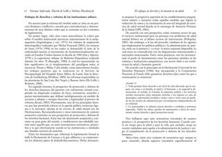 to propone la progresiva supresión de los establecimientos psiquiá-
tricos asilares e incentiva todas aquellas medidas que logren la
reducción de camas y la constitución de una red integrada de servi-
cios de salud mental basada en la estrategia de Atención Primaria
de la Salud (OPS, 2001).
De acuerdo con esta perspectiva, existe consenso acerca de que
el encierro institucional para las personas con problemas de salud
mental debiera ser el último recurso de intervención (Pellegrini,
2005). Sin embargo, a la luz del proceder cotidiano de los agentes
que implementan las políticas públicas o la administración de justi-
cia, suele ser la primera y –a veces– la única respuesta disponible, lo
cual entra en contradicción con las disposiciones internacionales y
nacionales mencionadas. Entre otros perjuicios, esto ha incremen-
tado el grado de hacinamiento entre los pacientes asistidos en las
colonias e instituciones psiquiátricas, con severo daño a sus condi-
ciones de salud y bienestar general.
De acuerdo con lo prescripto en la Declaración Universal de los
Derechos Humanos (1948), hoy incorporada a la Constitución
Nacional, el Estado debe garantizar derechos tales como los que a
continuación se enumeran:
Artículo 25
1. Toda persona tiene derecho a un nivel de vida adecuado que le ase-
gure, así como a su familia, la salud y el bienestar, y en especial la ali-
mentación, el vestido, la vivienda, la asistencia médica y los servicios
sociales necesarios; tiene asimismo derecho a los seguros en caso de
desempleo, enfermedad, invalidez, viudez, vejez y otros casos de pérdi-
da de sus medios de subsistencia por circunstancias independientes de
su voluntad.
2. La maternidad y la infancia tienen derecho a cuidados y asistencia
especiales. Todos los niños, nacidos de matrimonio o fuera de matri-
monio, tienen derecho a igual protección social.
Nos hallamos aquí ante normativas vinculadas de manera
genérica a la perspectiva de los derechos humanos. Cuando exis-
te un riesgo para la salud o para la vida, por ejemplo, surge un
resorte ciudadano para apelar a la administración de justicia y exi-
gir el cumplimento de la protección y defensa de los derechos
humanos.
Ahora bien, existe otro conjunto de normativas que, aunque es
poco conocido, aborda aspectos vinculados específicamente al
63
El enfoque de derechos y lo mental en la salud
Enfoque de derechos y reforma de las instituciones asilares
En nuestro país la reforma del modelo asilar se sitúa en un pro-
ceso dinámico, conflictivo, surcado por contradicciones y determi-
naciones de muy distinto orden que se sustentan en dos vertientes
de legitimación.
En primer lugar, cabe citar como antecedentes la crítica que
sobre el modelo manicomial ejercieron representantes de la antip-
siquiatría (Anguelergues y col., 1975), los trabajos de inspiración
historiográfica realizados por Michel Foucault (2001), los ensayos
de Szasz (1970, 1994) en los cuales se denunciaba el mito de la
enfermedad mental, el movimiento de desinstitucionalización ini-
ciado en Estados Unidos durante la década de 1960 (Zax y Specter,
1979) y la experiencia italiana de Reforma Psiquiátrica realizada
durante los años 70 (Bassaglia, 1980), la cual ha representado un
hito significativo en el desplazamiento del paradigma asilar, al
menos en Trieste y Milán. Cabe añadir, como antecedentes locales,
los trabajos pioneros que se realizaron en el Servicio de
Psicopatología del Hospital Aráoz Alfaro, de Lanús, bajo la direc-
ción de Goldenberg (Wolfson, 2009), las reformas emprendidas en
las provincias de San Luis, Río Negro y Buenos Aires (De Lellis y
Rossetto, 2006).
En segundo término, la perspectiva de protección y defensa de
los derechos humanos del paciente con sufrimiento mental com-
prende un abigarrado conjunto de leyes, normativas, acuerdos y
pactos internacionales que definen axiológicamente un modelo de
acciones a adoptar y otorgan dirección y legitimidad al proceso de
reforma (Kraut, 2005). Precisamente, uno de los principales facto-
res que han permitido colocar en la agenda pública cuestiones liga-
das a la necesaria reforma de los servicios de salud mental son las
Declaraciones, Recomendaciones y otros instrumentos de carácter
normativo centrados en una perspectiva de protección y defensa de
los derechos humanos. Estos han ido alcanzando aceptación y con-
senso en gran parte del mundo, y establecieron una saludable ten-
sión entre aquello que, en tanto instrumentos normativos, prescri-
ben y lo que efectivamente sucede en las instituciones o entidades
que brindan servicios de atención.
Entre los documentos que refuerzan la legitimación formal se
halla la Declaración de Caracas, a la que adhieren y se comprome-
ten los distintos países de Indoafroiberoamérica. Dicho documen-
Enrique Saforcada, Martín de Lellis y Schelica Mozobancyk
62
 