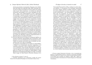 Universidad Nacional de La Plata, mediante la cual los alum-
nos analizan o se incorporan a las actividades asistenciales
que llevan adelante distintas Unidades Sanitarias, implican
un camino posible hacia un mayor compromiso social de los
jóvenes profesionales y una oportunidad de consolidar las
bases para una formación con mayor corresponsabilidad
social. Esto consolidará el respaldo científico y tecnológico
tendiente a superar los tradicionales contenidos y formas de
capacitación e intervención que no contemplan las nuevas
normativas internacionales (Naciones Unidas) y del país
(Constitución Nacional). Por ejemplo, mediante la participa-
ción de alumnos y graduados que se desempeñan en calidad
de voluntarios en la Facultad de Psicología de la Universidad
Nacional de La Plata en el proyecto sobre “Revinculación de
pacientes institucionalizados”6
se ha logrado la reintegración
de aquellos pacientes que se encontraban en situación de alta
clínica, pero que no participaban en acciones tendientes a la
progresiva inclusión social y familiar. En el marco del pro-
yecto, se desarrollaron acciones como régimen de salidas
terapéuticas, visitas al propio hogar, participación en activi-
dades recreativas fuera de la institución, y sobre todo
mediante la inclusión concreta y sistemática en dispositivos
de rehabilitación emplazados en la comunidad, trabajando
articuladamente con los equipos actuantes de las institucio-
nes de salud participantes (la Colonia Nacional Montes de
Oca, el Hospital Estéves y el Hospital Alejandro Korn), a fin
de facilitar la integración de la persona con padecimiento
mental en las redes sociales e institucionales propias de su
localidad de pertenencia. La comunicación establecida con
juzgados y con las familias de procedencia permitió disponer
de información más exhaustiva sobre las condiciones sociales,
económicas, jurídicas y familiares que atraviesa cada pacien-
te, a fin de facilitar intervenciones oportunas de parte de los
67
El enfoque de derechos y lo mental en la salud
mienta que garantice su protección y bienestar como trabaja-
dores del campo de la salud (Di Nella, 2005). Particular inte-
rés tiene la urgente necesidad de revisar los planes de estudio,
toda vez que –salvo excepciones– no incluyan una adecuada
articulación deontológica con el nuevo paradigma de dere-
chos, y sigan, como tradicionalmente se hizo, organizando
los contenidos “a puertas cerradas”, muchas veces de espaldas
a lo prescripto en la Constitución Nacional.4
En este punto
se destaca como oportunidad de cambio la inclusión de la psi-
cología como una de las carreras que compromete el interés
público y, enmarcándose ello en lo normado por el artículo
43 de la Ley de Educación Superior 24.521, la necesidad de
que las mismas sean reguladas por el Estado, para generar el
mayor grado de evaluación y control en torno de las modali-
dades pedagógicas, la carga horaria, los contenidos curricula-
res, perfiles de los graduados y ámbitos de inserción laboral.
En virtud del impacto potencial que tendrá el trabajo de sus
graduados, se requiere ajustar los contenidos de formación a
las demandas y expectativas de la sociedad. Esta dimensión,
la de la realidad social de la problemática de la salud pública,
encuentra serias resistencias en el ámbito académico, por lo
que resulta muy dificultoso organizar programáticamente su
inclusión plena en los planes de estudio.
b) Diversas experiencias nos indican la ventaja que implican, en
términos de generar oportunidades para la formación y para
promover a la vez la transferencia de conocimientos, las acti-
vidades de extensión universitaria que se articulan con insti-
tuciones clave en la vida en comunidad.
La experiencia desarrollada por la Cátedra de Salud Pública
y Mental I con instituciones educativas emplazadas en el
conurbano bonaerense, a fin de comprometerlas en el proce-
so de constituirse como Escuelas Promotoras de Salud,5
así
como las experiencias de extensión realizadas con alumnos de
grado en el marco de la Cátedra de Salud Pública y Salud
Mental I de la Facultad de Psicología de la UBA y la Cátedra
Marie Langer de Salud Mental y Derechos Humanos de la
Enrique Saforcada, Martín de Lellis y Schelica Mozobancyk
66
4. Nos referimos al artículo 75, inciso 22.
5. Aprobado formalmente por la Resolución 1324/06 del Consejo
Directivo de la Facultad de Psicología de la Universidad de Buenos Aires.
6. Proyecto original: Restitución del derecho a vivir en comunidad para
personas con padecimientos mental en situación de internación prolongada
(Experiencia piloto de la UNLP con tres centros de salud mental de la provin-
cia de Buenos Aires acreditado con subsidio en 2006, 2007 y 2008 en la
Secretaría de Políticas Universitarias de la Nación (Programa de Voluntariado
Universitario).
 