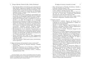 – Pacto Internacional de Derechos Económicos, Sociales y
Culturales. Asamblea General. 1966.
– Protocolo Facultativo del Pacto Internacional de Derechos
Civiles y Políticos. Asamblea General. 1966.
– Convención Americana sobre Derechos Humanos (Pacto de
San José de Costa Rica). Conferencia Especializada
Interamericana sobre Derechos Humanos 1969.
– Convención contra la tortura, otros tratos o penas crueles,
inhumanas o degradantes. Asamblea General. 1984.
3. Normativa nacional:
– Decreto-Ley nº 8204/63. Registro del Estado Civil y
Capacidad de las Personas (especialmente el capítulo 14:
Inscripción de las Incapacidades).
– Decreto nº 6216/67. Régimen Legal del Ejercicio de la
Medicina y Actividades Auxiliares. Decreto Reglamentario
Nacional nº 6216/67. 24 de enero de 1967.
– Decreto-Ley nº 22.431/81. Protección Integral de las
Personas con Discapacidad.
– Decreto-Ley nº 22.914/83. Régimen Legal de la Internación
en Establecimientos Asistenciales. 15 de septiembre de 1983.
– Resolución 1121/86. Establecimientos de Salud Mental y
Atención Psiquiátrica (Requisitos para su Habilitación y
Funcionamiento). Resolución del Ministerio de Salud y
Asistencia Social. 12 de Noviembre de 1986.
– Ley nº 24.660/96. Ley de Ejecución de la Pena Privativa de
Libertad. 19 de junio de 1996 (capítulos referidos a temas de
salud mental: IX: Asistencia médica. XV: Establecimientos de
ejecución de la pena. Anexo 1: Reglamentación del Cap. XI:
“Relaciones familiares y sociales”).
– Ley nº 24.901/97. Sistema de Prestaciones Básicas en
Habilitación y Rehabilitación Integral a favor de las Personas
con Discapacidad. Se crea por Decreto 762/97, Sistema
Único de Prestaciones Básicas para Personas con
Discapacidad (por Decreto 1193/98 Reglamentario de la
Ley, crea la Estructura para la Implementación del Sistema).
– Ley nº 25.421/01. Programa de Asistencia Primaria de Salud
Mental. 4 de abril de 2001 (no está reglamentada; tiene un
claro enfoque de derechos, con escasa precisión operatoria.
Vetado el artículo sobre financiamiento).
73
El enfoque de derechos y lo mental en la salud
– Diez Principios Básicos de las Normas para la Atención de la
Salud Mental. Organización Mundial de la Salud. División
de Salud Mental y Prevención del Abuso de Sustancias. 1995.
– Inclusión plena y positiva de las personas con discapacidad.
Asamblea General. Naciones Unidas. Resolución nº 48/95
del 20 de diciembre de 1993.
– Normas uniformes sobre la igualdad de oportunidades para
las personas con discapacidad. Asamblea General. Naciones
Unidas. Resolución nº 48/95 del 20 de diciembre de 1993.
– Declaración de Montreal sobre la inequidad en el acceso al
derecho a la salud. IX Congreso de la Asociación
Internacional de Economía de la Salud. 16 de junio de 1996.
– Declaración sobre el derecho y el deber de los individuos, los
grupos y las instituciones de promover y proteger los dere-
chos humanos y las libertades fundamentales universalmente
reconocidos. Asamblea General. Naciones Unidas.
Resolución nº 53/144. 9 de diciembre de 1998. 85ª sesión.
– Recomendaciones de la Comisión Interamericana de
Derechos Humanos sobre la Promoción y Protección de los
Derechos de la Personas con Discapacidad Mental. Santiago
de Chile, 4 de abril de 2001, aprobado por la Comisión en su
111º Período extraordinario de sesiones).
– Nuevas directrices para medir la salud. Organización
Mundial de la Salud. Comunicado de prensa OMS/48. 15 de
noviembre de 2001.
– OMS (2001) Informe “Salud mental: nuevos conocimientos,
nuevas esperanzas”.
2. Algunos instrumentos internacionales de carácter constitucional:10
– Declaración Universal de Derechos Humanos. Asamblea
General. 1948.
– Declaración Americana de los Derechos y Deberes del
Hombre. 9ª Conferencia Internacional Americana. 1948.
– Pacto Internacional de Derechos Civiles y Políticos.
Asamblea General. 1966.
Enrique Saforcada, Martín de Lellis y Schelica Mozobancyk
72
10. Se han incluido, ya que, si bien no son específicos del área de la salud o
la salud mental, delimitan una serie de derechos y garantías hacia los sujetos de
atención y de obligaciones para con el Estado, que permiten establecer pará-
metros y ponderaciones para la normativa interna.
 