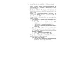 – Ley nº 25.504/01. Sistema de Protección Integral de los
Discapacitados. 14 de noviembre de 2001 (modifica el Art. 3
de la Ley 22.431).
– Resolución nº 245/98. Plan Nacional de Salud Mental.
Resolución del Ministerio de Salud y Acción Social. 20 de
abril de 1998.
– Ley nº 27.277. Ejercicio Profesional de la Psicología. 27 de
septiembre de 1985. Reglamentada por Decreto nº 905 del
11 de diciembre de 1995.
– Código Civil de la Nación (artículos que tratan aspectos o
tópicos del tema):
• Libro primero: De las personas (Sección primera: de las perso-
nas en general):
• Título X: De los dementes e inhabiliados: artículos 140
a 152bis.
• Título XIII: De la curatela: artículos 468 a 490.
• Título XIV: Del Ministerio Público de Menores: artícu-
los 491 a 494.
• Libro segundo: De los derechos personales en las relaciones civi-
les (Sección segunda: de los hechos y actos jurídicos que produ-
cen la adquisición, modificación, transferencia o extinción de
los derechos y obligaciones):
• Título I: De los hechos: artículos 896 a 903.
• Título II: De los actos jurídicos: artículo 944.
– Código Procesal Civil y Comercial de la Nación (artículos
que tratan aspectos o tópicos del tema):
• Libro cuarto: Procesos especiales:
• Título II: Procesos de declaración de incapacidad y de
inhabilitación: artículos 624 a 637quinter.
Enrique Saforcada, Martín de Lellis y Schelica Mozobancyk
74
 