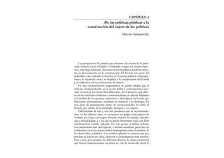 Las perspectivas de estudio que intentan dar cuenta de la parti-
cular relación entre el Estado y el individuo ocupan un amplio espec-
tro y una larga tradición. Así como la teoría política moderna mues-
tra su preocupación en la construcción del Estado por parte del
individuo, esta relación se invierte en la teoría política contempo-
ránea; la inquietud rota y se desplaza a la comprensión del Estado
y su influencia en la construcción de sujetos.
En una caracterización esquemática, se puede señalar que la
relación Estado/individuo en la teoría política contemporánea per-
mite reconocer dos desarrollos diferentes. En el primero, que abre-
va en las corrientes holísticas y estructuralistas, se ubican Althusser
y el análisis de los aparatos represivos o ideológicos de Estado que
funcionan, precisamente, mediante la violencia y la ideología. En
esta línea de pensamiento existe un reconocimiento de cómo el
Estado, por medio de la ideología, interpela a los sujetos.
Diferenciado de este y con una presencia que va incrementán-
dose en los últimos años, se encuentra un grupo heterogéneo de
trabajos en el que convergen distintos objetos de estudio, discipli-
nas y metodologías, y a los que se puede denominar (solo con fines
clasificatorios) estudios aplicados. En este grupo se hallan trabajos
con intenciones más descriptivas, e incluso analíticas, pero que no
conforman en sí un corpus teórico homogéneo como el primero de
los desarrollos señalados. Los estudios aplicados se caracterizan por
precisar su interés en casos, procesos o circunstancias muy particu-
lares como, por ejemplo, las diferentes formas de ajuste estructural
que fueron implementadas en países en vías de desarrollo desde la
CAPÍTULO 4
De las políticas públicas a la
construcción del sujeto de las políticas
Marcelo Sandomirsky
 