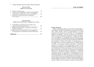Enrique Saforcada
Doctor en Psicología. Profesor consulto titular de Salud Pública /
Salud Mental, Facultad de Psicología de la Universidad de Buenos
Aires (UBA). Profesor titular de Epidemiología y de Salud
Comunitaria del Doctorado en Psicología de la Universidad de
Belgrano. Investigador y director de becarios del CONICET,
director de tesis de doctorado en psicología y evaluador de proyec-
tos de investigación y de investigadores en el ámbito del CONI-
CET y de UBACyT. Coordinador del Programa de Epidemiología
Social y Psicología Comunitaria (Programa Avellaneda) 1989/1995.
Fue fundador y director del Centro de Investigaciones en
Psicología Social en la Universidad Nacional de Córdoba (UNC),
en donde, con su equipo de trabajo, dio origen a la Psicología
Sanitaria en la década de 1970, especialidad reconocida por la
Federación de Psicólogos de la República Argentina, que en varias
universidades del país existe como materia en las carreras de psico-
logía. Actualmente es coordinador del Programa de Epidemiología
Psicosocial y Psicología Sanitaria, Comunitaria y Ambiental
(Programa San Isidro) de la Facultad de Psicología de la UBA; fue
coordinador general de Psicología en la Municipalidad de San
Isidro hasta diciembre de 2004 y asesor para la reforma de los pla-
nes de estudio de las carreras de psicología de las universidades esta-
tales en la Dirección General de Recursos Humanos del Ministerio
de Salud Pública de la Nación en 2002. Es autor del libro Psicología
sanitaria. Análisis crítico de los sistemas de atención de la salud (Paidós,
LOS AUTORES
SEGUNDA PARTE
ÁMBITO DE APLICACIÓN
5. Gestión de salud positiva .................................................. 95
6. Construcción de ciudadanía y salud: las racionalidades
concurrentes al trabajar para y con las comunidades ...... 129
7. El sistema de servicios de salud: la perspectiva
de los usuarios .................................................................. 149
TERCERA PARTE
ÁMBITO DE CONSTRUCCIÓN TEMPRANA DE LA SALUD
8. La psicología en la promoción de la salud: el caso
especial de la alimentación infantil .................................. 181
9. Algunas reflexiones sobre el concepto y el fenómeno
de pobreza estructural.......................................................... 237
10. Salud gestacional: sistematización de una experiencia
de prevención de la transmisión vertical del VIH-sida.... 253
Bibliografía ............................................................................ 279
8 Enrique Saforcada, Martín de Lellis y Schelica Mozobancyk
 