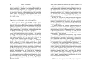 El hombre o sujeto referido es un sujeto de pensamiento, no en
forma exclusiva de un pensamiento en su plano cognitivo, sino, más
aún, un pensamiento como proceso de sentido, es decir, que actúa
solo a través de situaciones y contenidos que implican su emocio-
nalidad (González Rey, 2002). El sujeto, en su procesualidad refle-
xiva, interviene como momento constituyente de sí mismo y de los
espacios sociales en los que actúa y desde los cuales puede afectar
otros espacios sociales.
Así se ve una acción en una doble dirección, que compromete
tanto al sujeto como a los espacios sociales, y de manera dinámica,
como un proceso. Los sistemas de relación en los que la procesua-
lidad se ve comprometida son muchísimos. Se apunta al modo en
que en este proceso se juega permanentemente la producción de
sentidos y significados.
La realidad subjetiva que constituye el sentido que tiene un
individuo de su mundo, cuando remite al quehacer humano, al
mundo social, se estructura según la modalidad del relato y la
narrativa (Bruner, 2004). Es la modalidad narrativa la manera típi-
ca de enmarcar la experiencia y organizarla. Un medio de “cons-
truir” el mundo y caracterizar su curso es la organización de mar-
cos propios de la forma narrativa.
Las narrativas del sí mismo son procesos por los cuales constante-
mente damos sentido al mundo y nos dotamos de sentido a nosotros
mismos (Goolishian y Anderson, 1998). El sí mismo es siempre apren-
dido y en desarrollo: es un modo de caracterizar en el discurso la pro-
pia capacidad como agente, como alguien que puede hacer, como actor.
Es así como la narración de la individualidad de los sujetos no está fija-
da a un momento o a un tiempo sino que siempre es cambiante.
Los dispositivos de políticas públicas, que se han caracterizado
como intencionales, nunca imparciales, siempre dinámicos y orien-
tados de tal manera que expresan voluntades, producen significados
y dan sentido, participando de las narraciones que (se) hacen los
individuos sobre el mundo y sobre sí mismos. Con la misma
noción, pero centrados en los DPP, se puede decir que, histórica-
mente, la política pública genera sentido para la subjetividad, cuan-
do crea conceptos de mundo y un modo de producir experiencia,
desde el lugar de un discurso cognitivo-instrumental, que raciona-
liza las percepciones (Rodríguez, 2001).6
89
De las políticas públicas a la construcción del sujeto de las políticas
camente ocupando en la vida, como la edad, el género, la perte-
nencia a una nación, a un pueblo o una comunidad, y también a las
relaciones sociales y de poder en que se ve inmerso. En estas rela-
ciones sociales y de poder las políticas públicas cumplen un papel
de importancia: los sujetos y la subjetividad se transforman en sujetos de
política, también, por la función que desempeña la política pública para las
personas: participando en la definición de sus relaciones sociales, de poder,
de los planes de vida.
Significado, sentido y sujeto de las políticas públicas
Bruner, en su obra Actos de significado (2006), introduce algunas
ideas acerca de cómo el significado es construido y utilizado por el
hombre, conectándolo con la cultura. Estos significados se hacen
públicos y compartidos, y la forma de vida adaptada culturalmente
depende de formas de discurso que sirven para negociar las dife-
rencias de significados e interpretación. La intersubjetividad, como
se adelantó, es una forma de negociación de significados.
Para lo que este autor llama instituciones culturales (leyes, institu-
ciones, estructuras familiares, etcétera), el Estado y sus iniciativas
se asimilan a este concepto. Tal como ocurre con el resto, las polí-
ticas públicas se incorporan a aquello que hace que la gente se anti-
cipe, juzgue o concluya de una u otra forma sobre el sentido de sus
vidas. Se trata del individuo pensado como actor y agente.
El componente intencional, la agentividad, esta posibilidad de
decidir y actuar en determinado sentido, es inherente a la idea de
acción. Para Arendt (1974) quien ha dedicado gran parte de su obra
a meditar y desarrollar la idea de acción mediante esta y el discur-
so, los hombres muestran quiénes son, revelan activamente su
única y personal identidad y hacen su aparición en el mundo huma-
no. No hay acción que no sea intencional, a diferencia de la con-
ducta (González Rey, 2002), y los significados se encuentran fuer-
temente determinados por la acción en que transcurren.
Igualmente, retomando a Arendt, dado que la acción actúa sobre
seres que son capaces de sus propias acciones, la reacción, además
de ser una respuesta, siempre es una nueva acción que toma su pro-
pia resolución y afecta a los demás. Se trata de una acción que
genera nuevas acciones y que revela activamente en el hombre su
personal identidad.
Marcelo Sandomirsky
88
6. Es interesante cómo se presenta en un estudio que pretende aproximar-
 