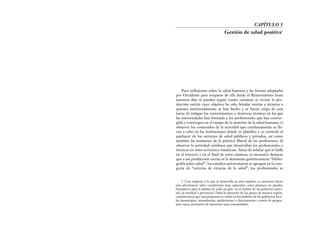 Para reflexionar sobre la salud humana y las formas adoptadas
por Occidente para ocuparse de ella desde el Renacimiento hasta
nuestros días se pueden seguir cuatro caminos: a) revisar la pro-
ducción escrita cuyo objetivo ha sido brindar teorías y técnicas a
quienes autorizadamente se han hecho y se hacen cargo de esta
tarea; b) indagar los conocimientos y destrezas técnicas en las que
las universidades han formado a los profesionales que han conver-
gido y convergen en el campo de la atención de la salud humana; c)
observar los contenidos de la actividad que cotidianamente se lle-
van a cabo en las instituciones donde se planifica y se controla el
quehacer de los servicios de salud públicos y privados, así como
también las instancias de la práctica liberal de las profesiones; d)
observar la actividad cotidiana que desarrollan los profesionales y
técnicos en estos servicios e instancias. Antes de señalar qué se halla
en el trayecto y en el final de estos caminos, es necesario destacar
que a esa producción escrita se la denomina genéricamente “biblio-
grafía sobre salud”, los estudios universitarios se agrupan en la cate-
goría de “carreras de ciencias de la salud”, los profesionales se
CAPÍTULO 5
Gestión de salud positiva1
1. Con respecto a lo que se desarrolla en este capítulo, es necesario hacer
una advertencia: salvo condiciones muy especiales, estos planteos no pueden
formularse para el ámbito de todo un país, en el ámbito de un gobierno nacio-
nal, ni estadual o provincial. Dada la situación de los países de nuestra región,
consideramos que esta propuesta es viable en los ámbitos de los gobiernos loca-
les (municipios, intendencias, prefecturías) o directamente a través de progra-
mas cuyos escenarios de ejecución sean comunidades.
 